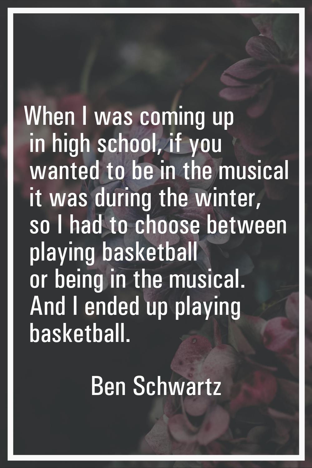 When I was coming up in high school, if you wanted to be in the musical it was during the winter, s