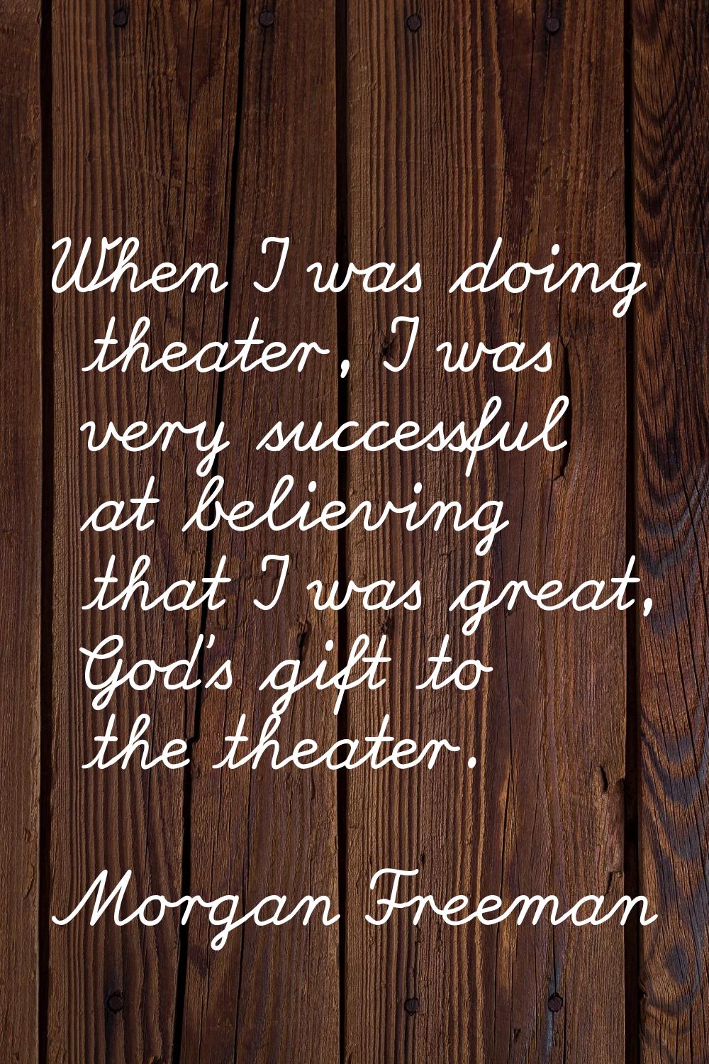 When I was doing theater, I was very successful at believing that I was great, God's gift to the th