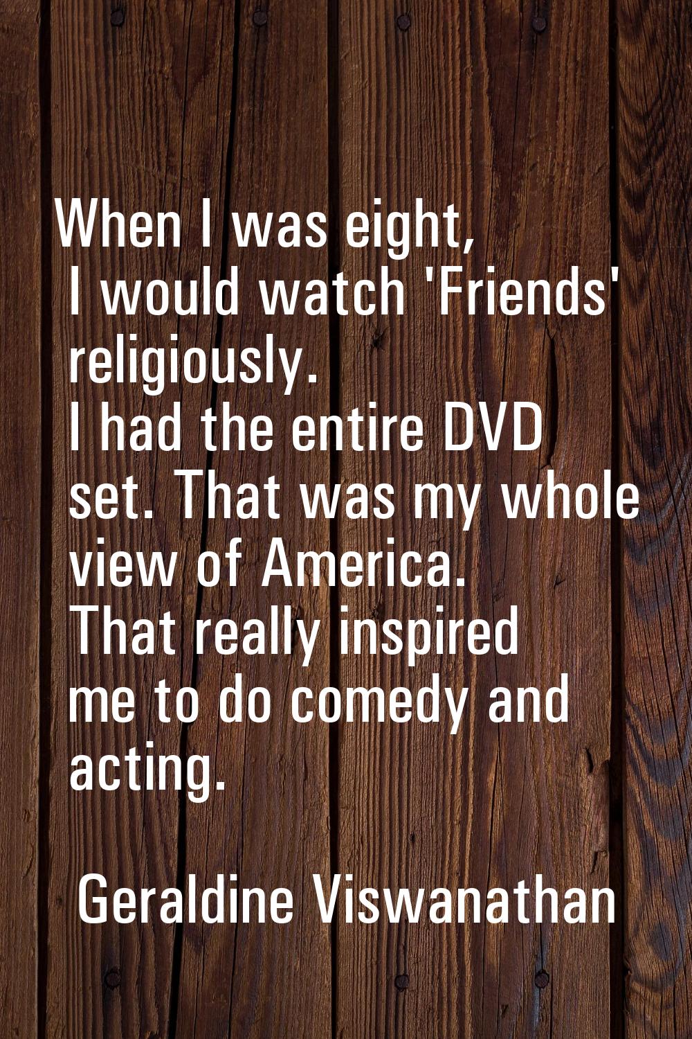 When I was eight, I would watch 'Friends' religiously. I had the entire DVD set. That was my whole 