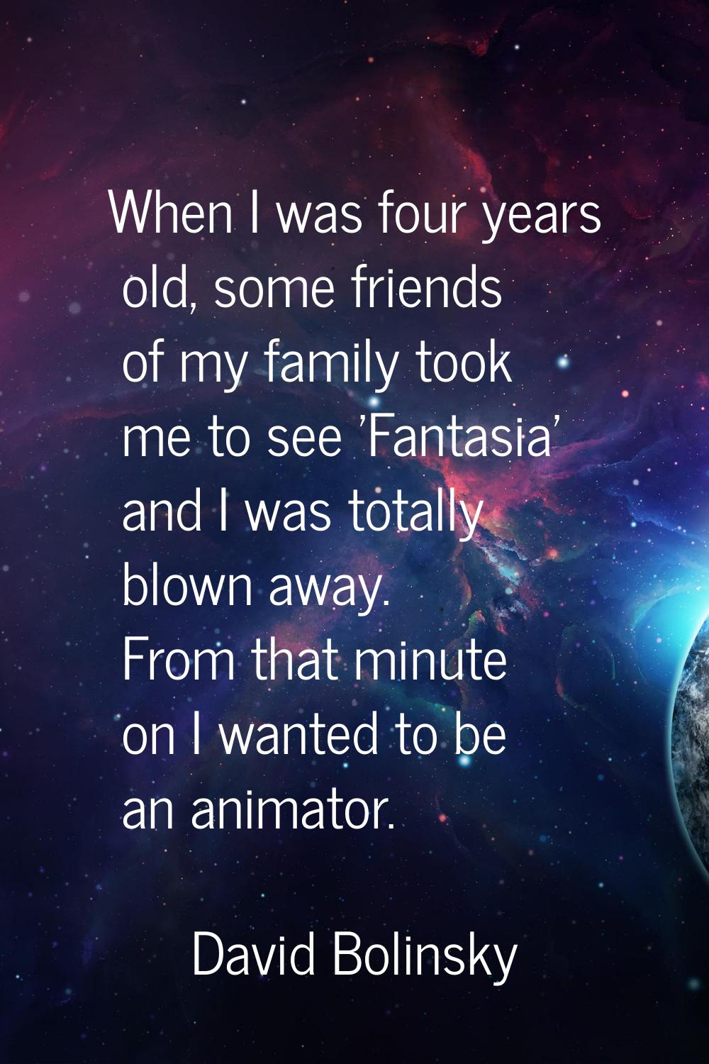 When I was four years old, some friends of my family took me to see 'Fantasia' and I was totally bl