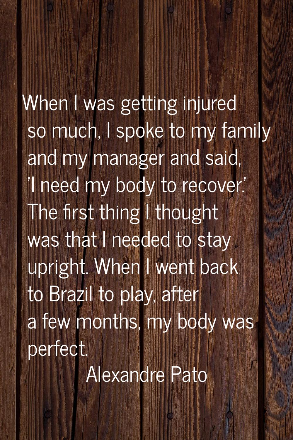 When I was getting injured so much, I spoke to my family and my manager and said, 'I need my body t