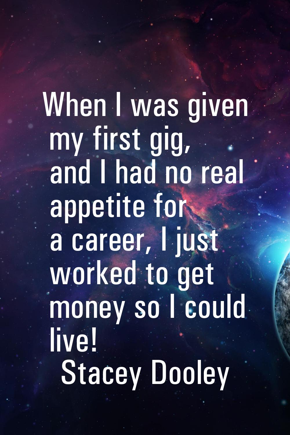 When I was given my first gig, and I had no real appetite for a career, I just worked to get money 