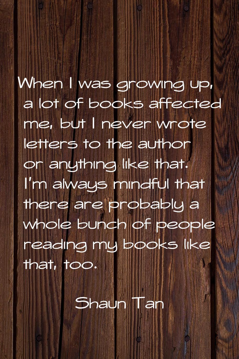 When I was growing up, a lot of books affected me, but I never wrote letters to the author or anyth