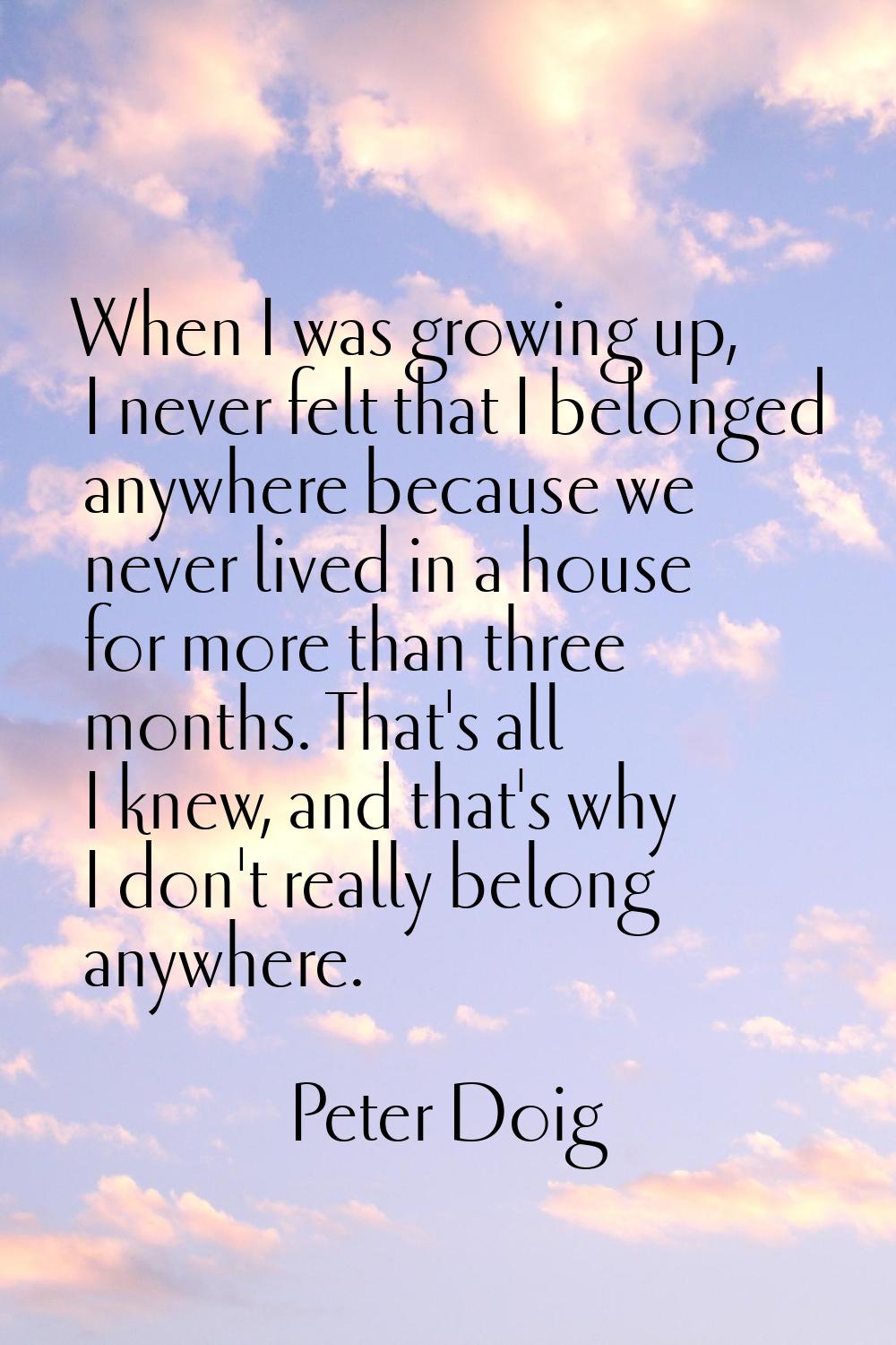 When I was growing up, I never felt that I belonged anywhere because we never lived in a house for 