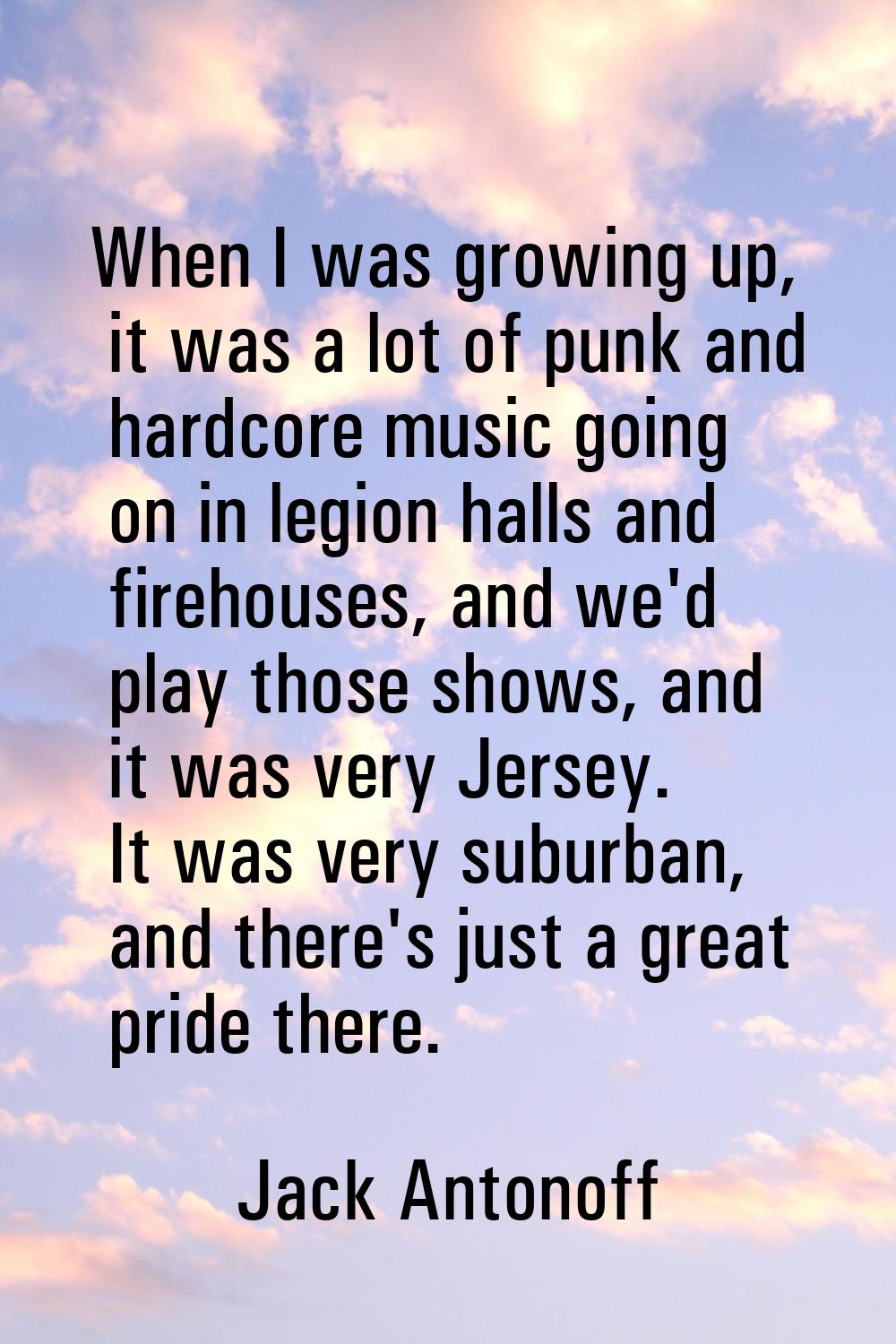When I was growing up, it was a lot of punk and hardcore music going on in legion halls and firehou