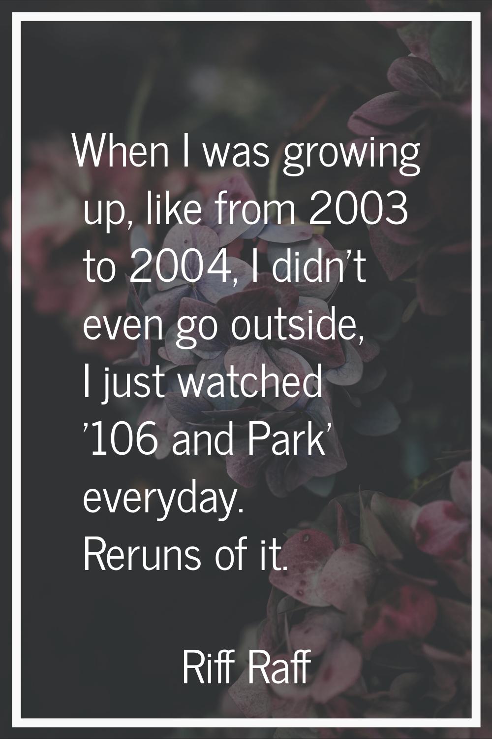 When I was growing up, like from 2003 to 2004, I didn't even go outside, I just watched '106 and Pa