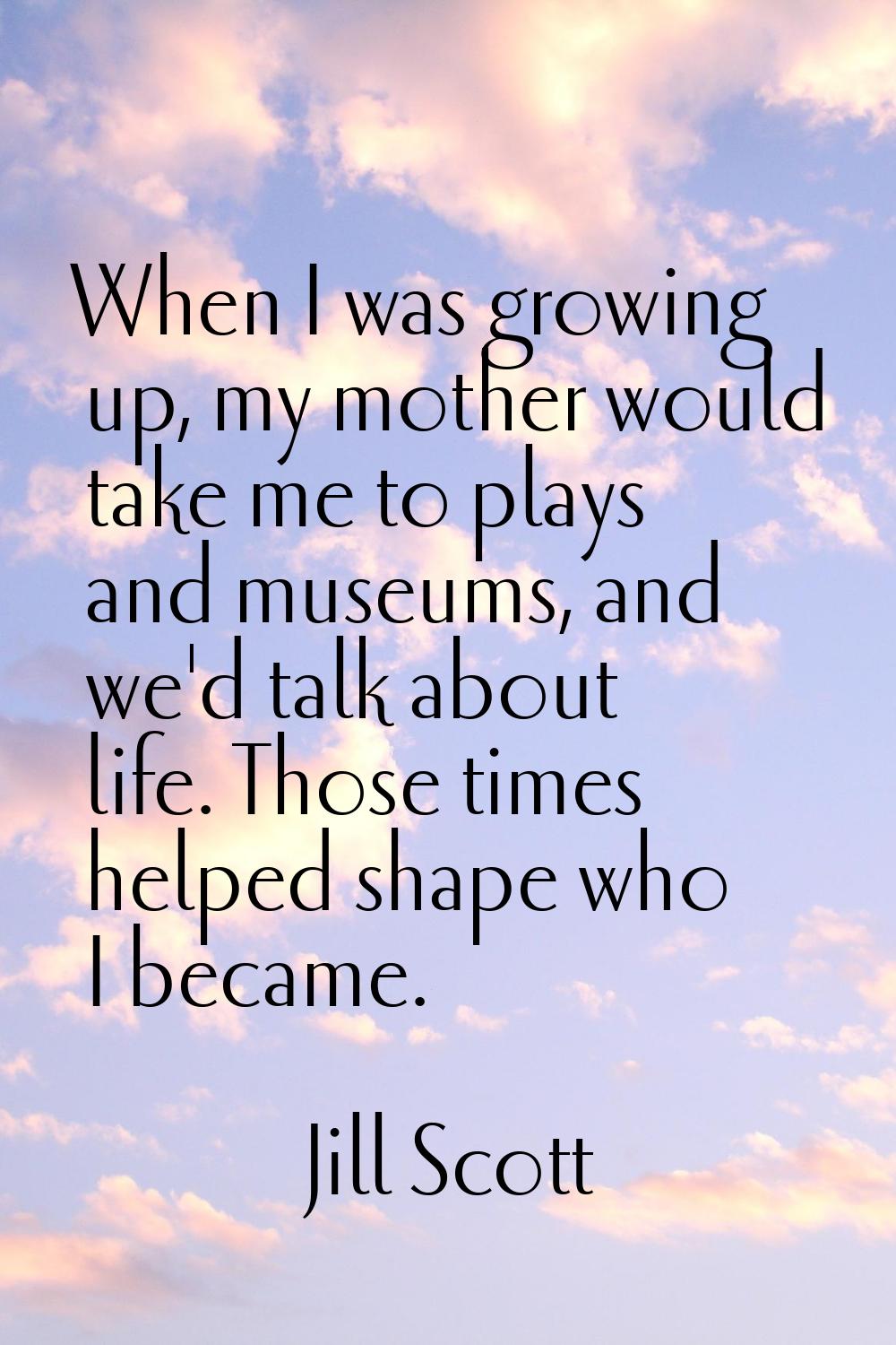 When I was growing up, my mother would take me to plays and museums, and we'd talk about life. Thos