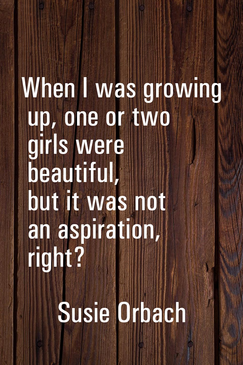 When I was growing up, one or two girls were beautiful, but it was not an aspiration, right?