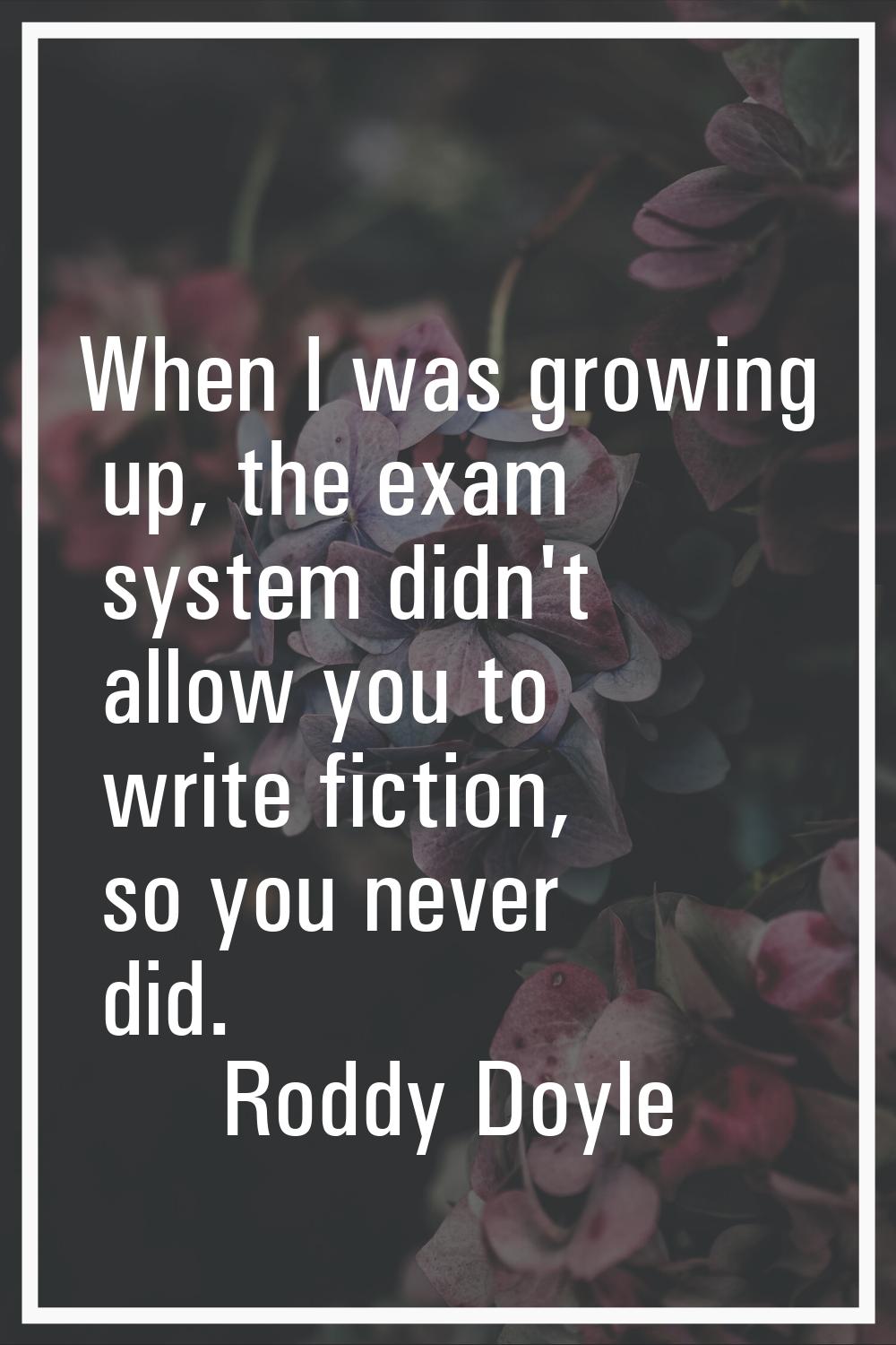 When I was growing up, the exam system didn't allow you to write fiction, so you never did.