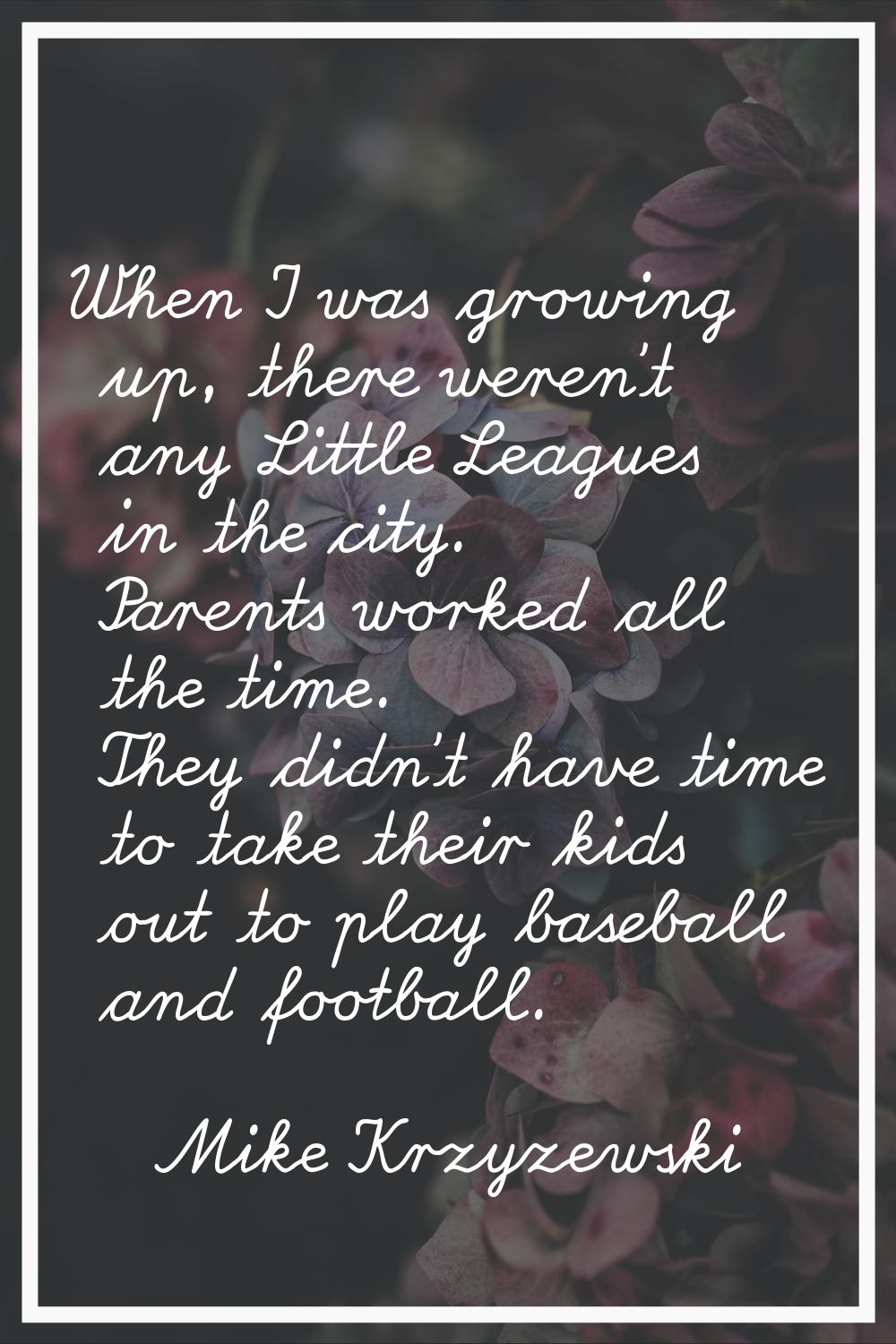 When I was growing up, there weren't any Little Leagues in the city. Parents worked all the time. T