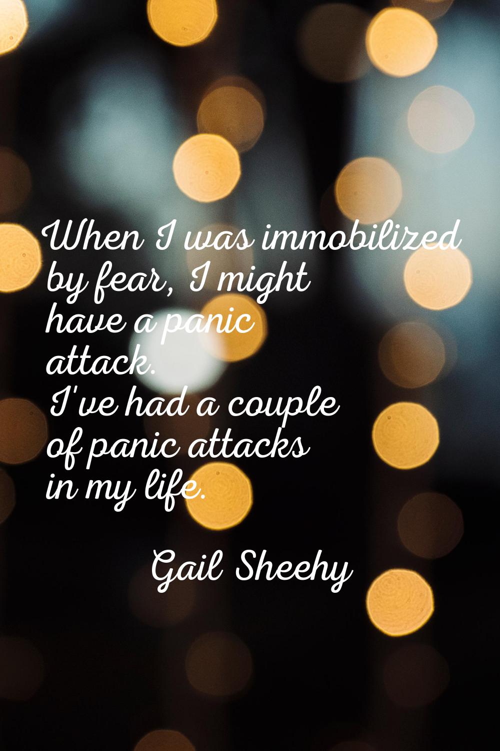 When I was immobilized by fear, I might have a panic attack. I've had a couple of panic attacks in 