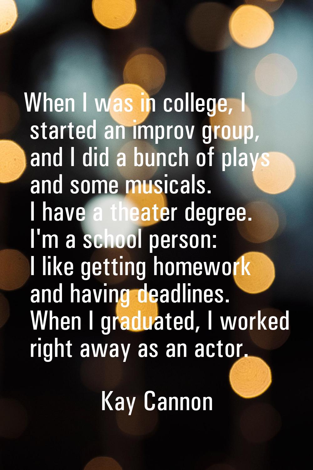 When I was in college, I started an improv group, and I did a bunch of plays and some musicals. I h