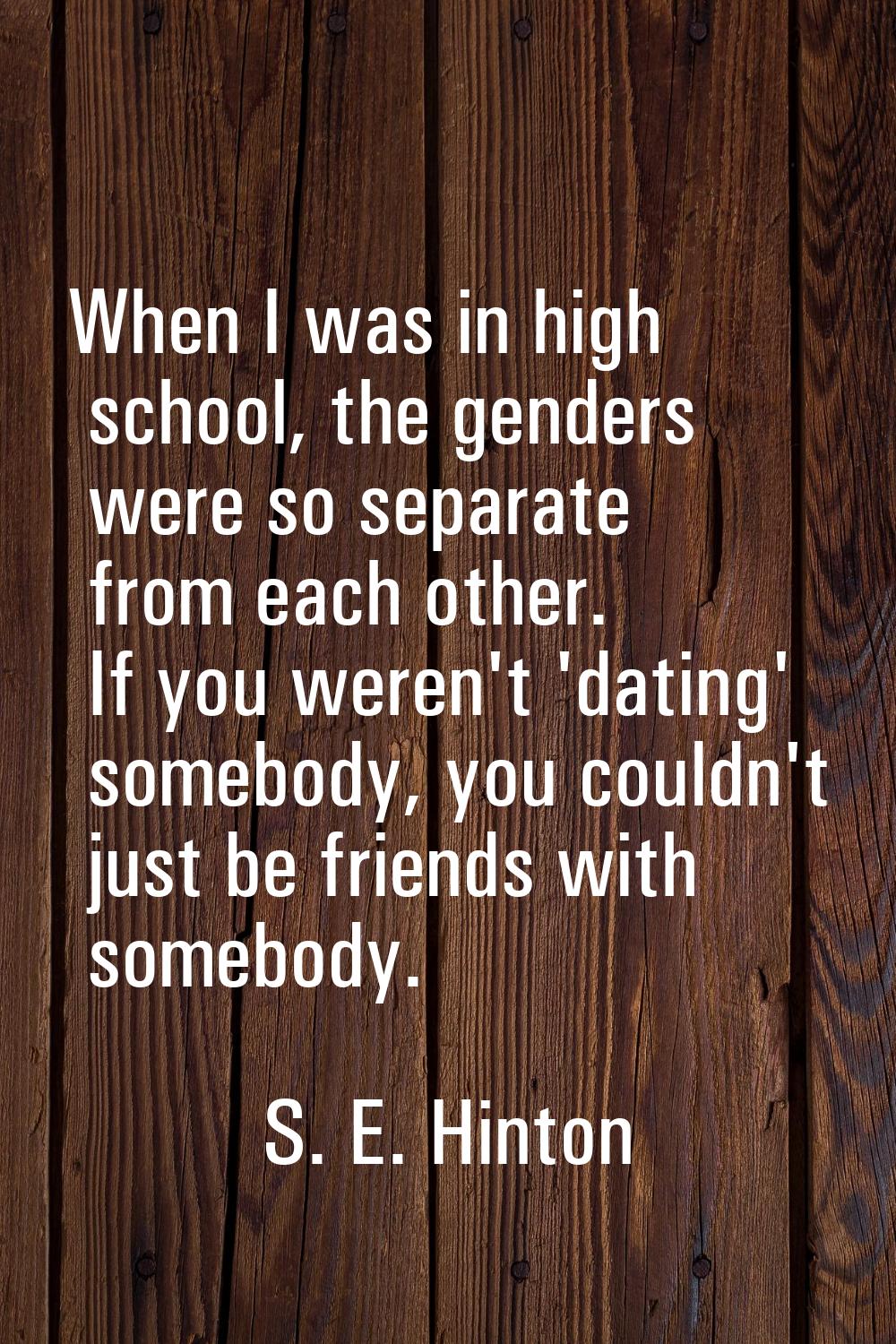 When I was in high school, the genders were so separate from each other. If you weren't 'dating' so