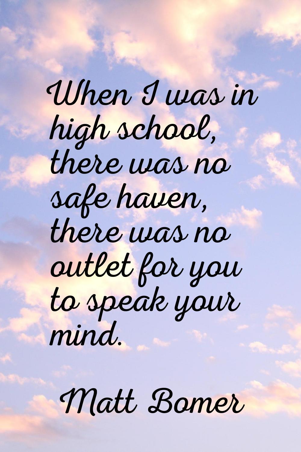When I was in high school, there was no safe haven, there was no outlet for you to speak your mind.
