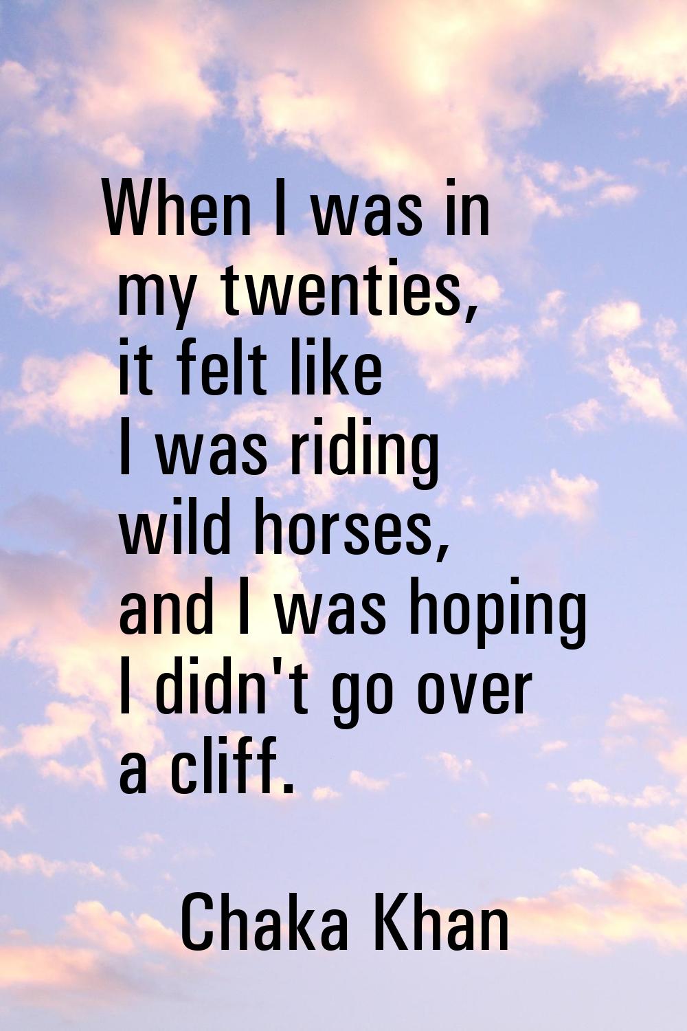 When I was in my twenties, it felt like I was riding wild horses, and I was hoping I didn't go over