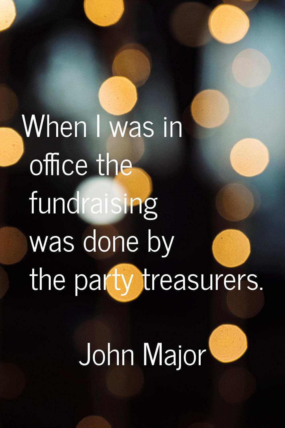 When I was in office the fundraising was done by the party treasurers.