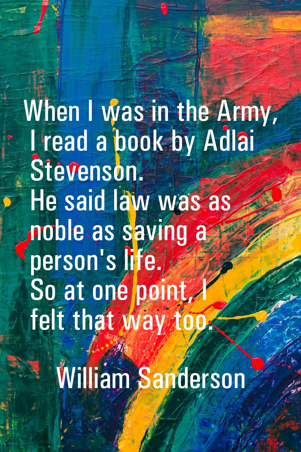 When I was in the Army, I read a book by Adlai Stevenson. He said law was as noble as saving a pers