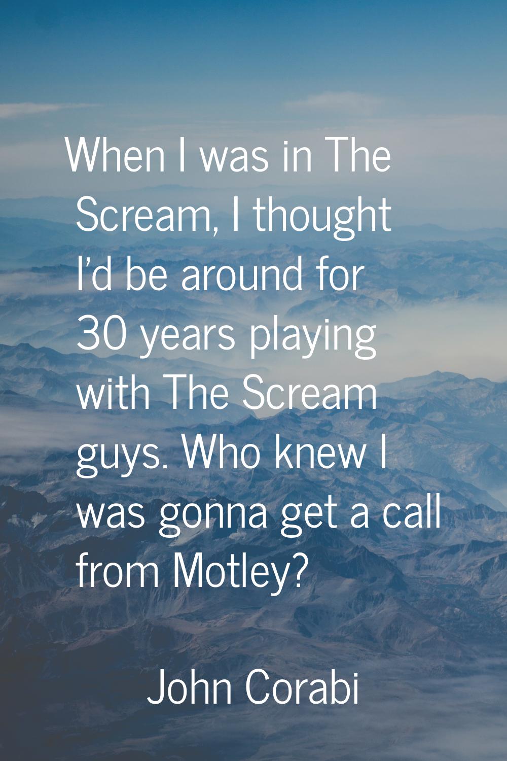 When I was in The Scream, I thought I'd be around for 30 years playing with The Scream guys. Who kn