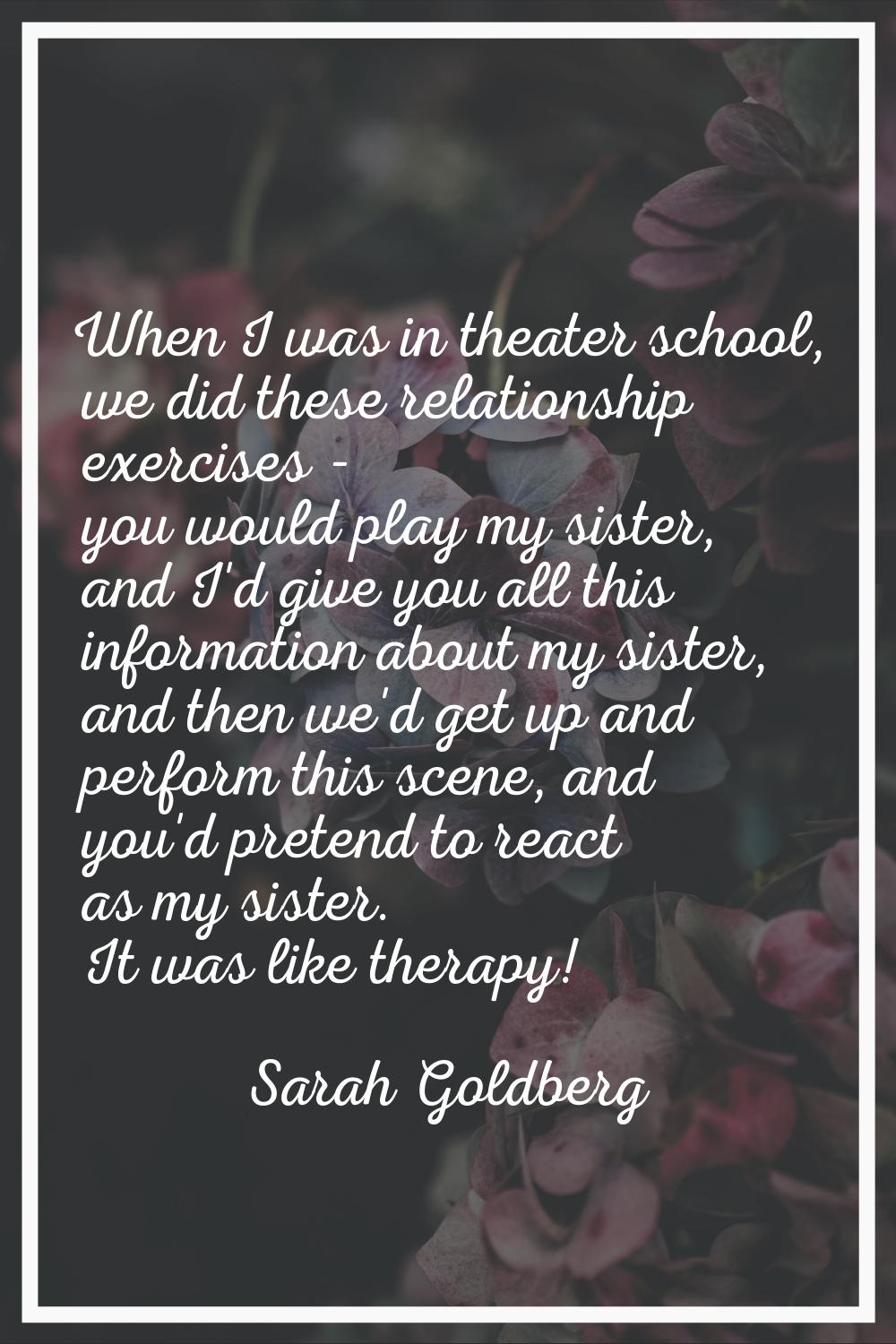 When I was in theater school, we did these relationship exercises - you would play my sister, and I