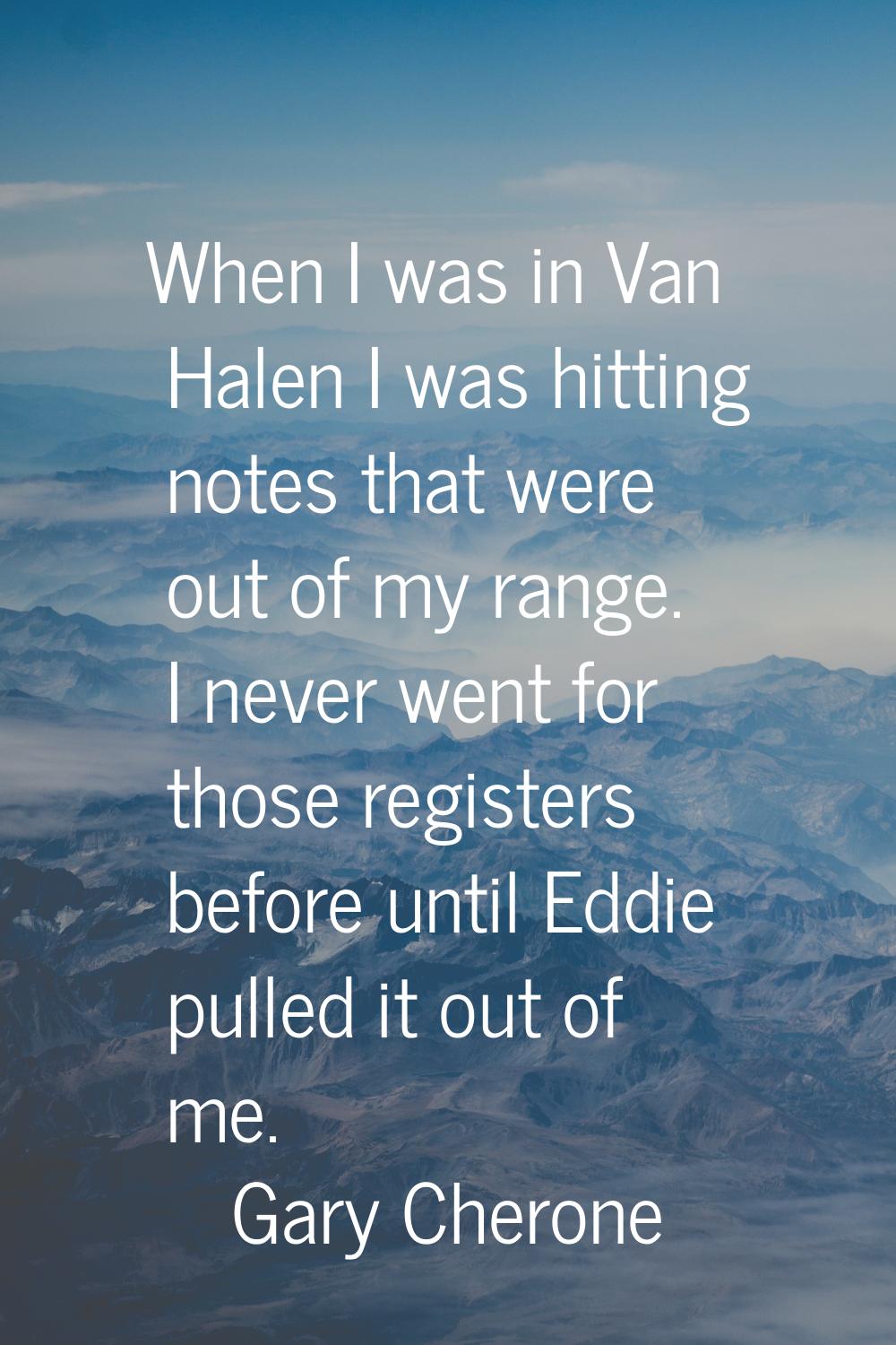 When I was in Van Halen I was hitting notes that were out of my range. I never went for those regis