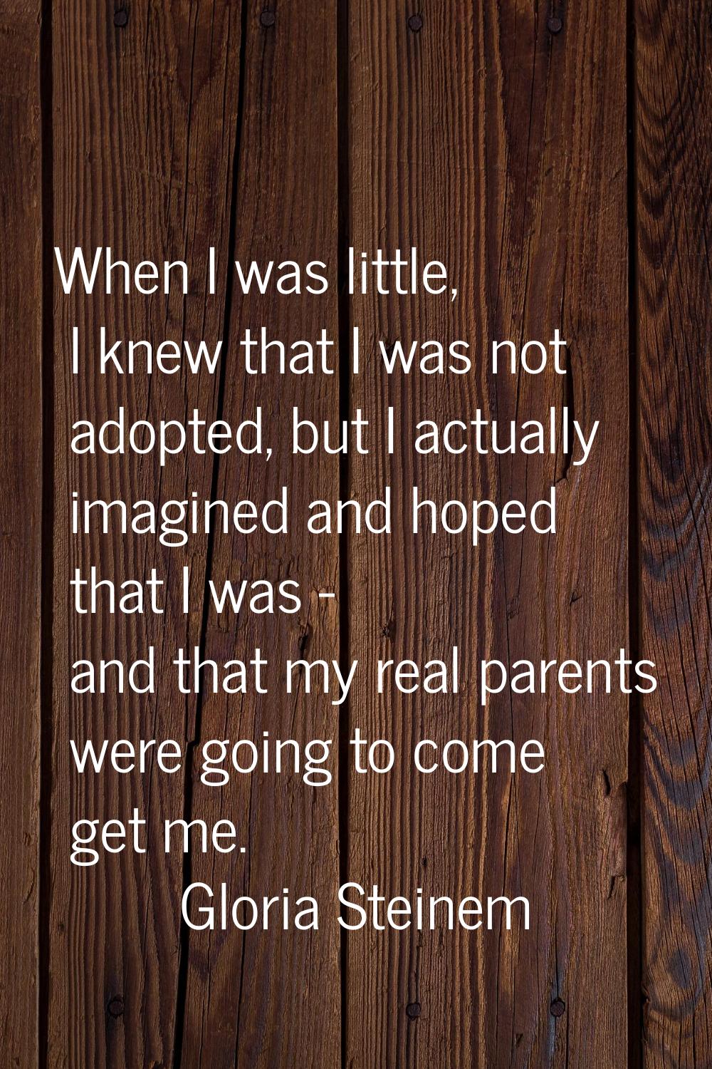When I was little, I knew that I was not adopted, but I actually imagined and hoped that I was - an
