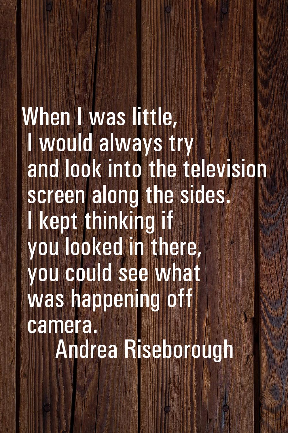 When I was little, I would always try and look into the television screen along the sides. I kept t