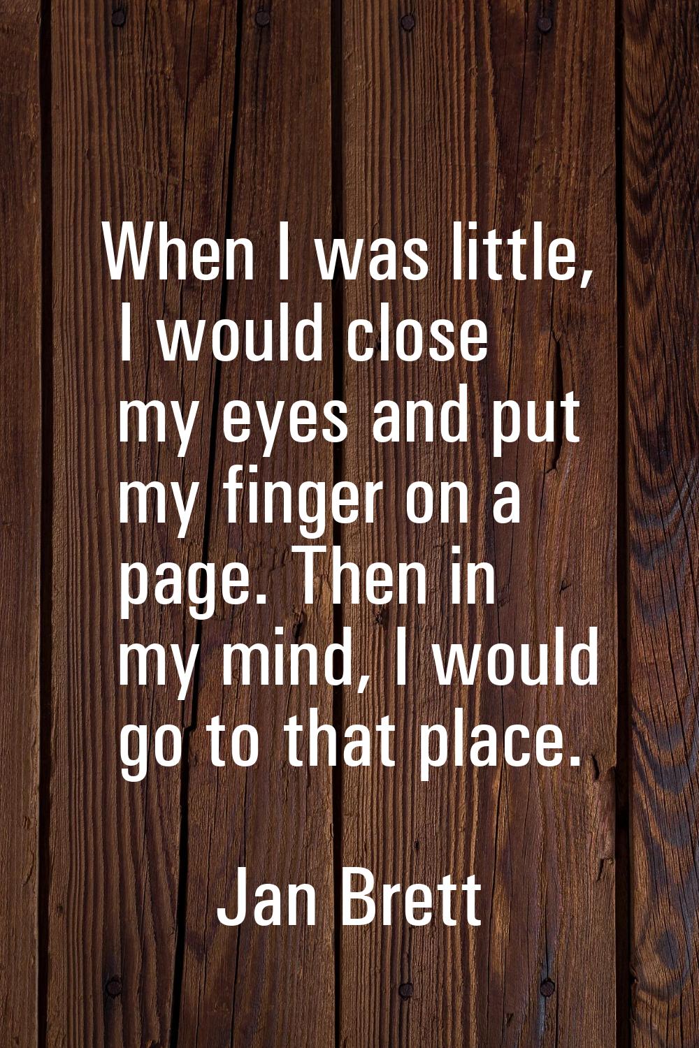 When I was little, I would close my eyes and put my finger on a page. Then in my mind, I would go t