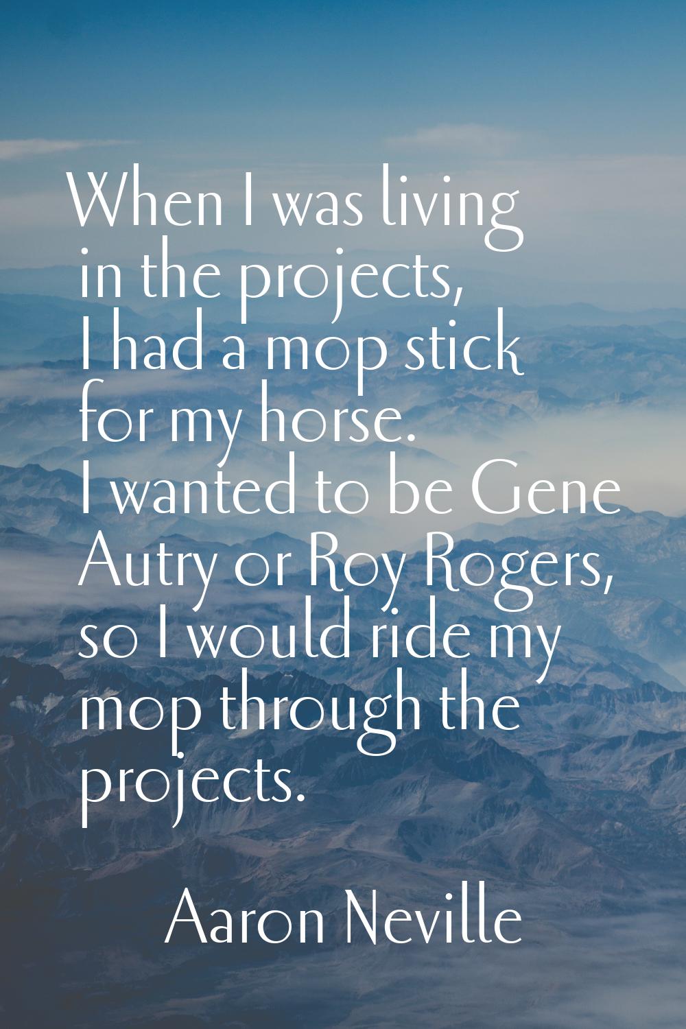 When I was living in the projects, I had a mop stick for my horse. I wanted to be Gene Autry or Roy
