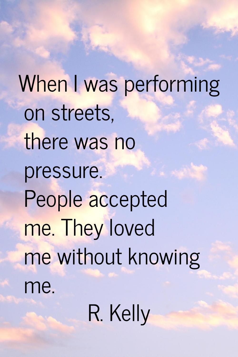 When I was performing on streets, there was no pressure. People accepted me. They loved me without 