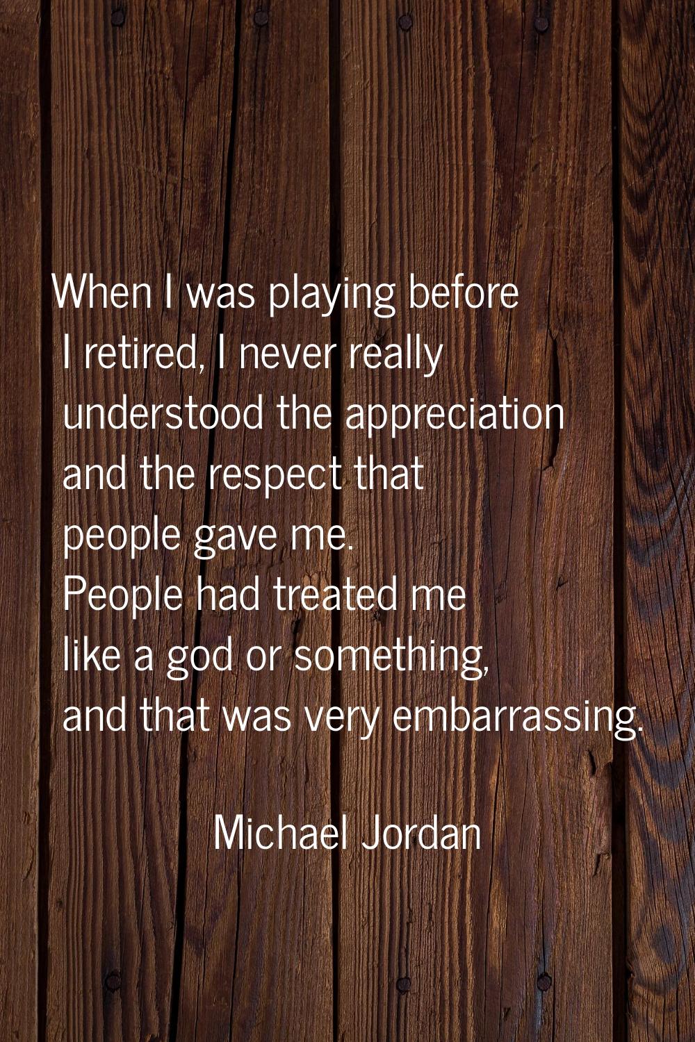When I was playing before I retired, I never really understood the appreciation and the respect tha