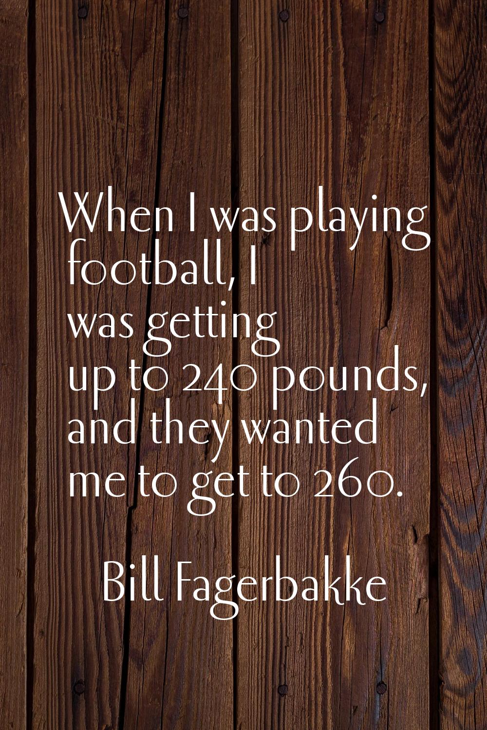 When I was playing football, I was getting up to 240 pounds, and they wanted me to get to 260.