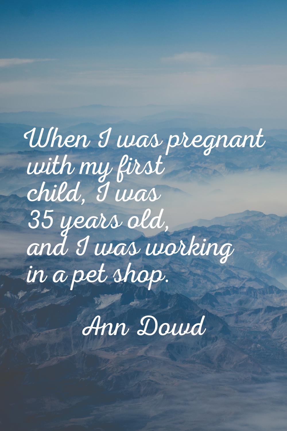 When I was pregnant with my first child, I was 35 years old, and I was working in a pet shop.