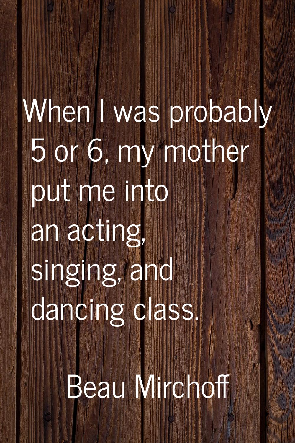 When I was probably 5 or 6, my mother put me into an acting, singing, and dancing class.