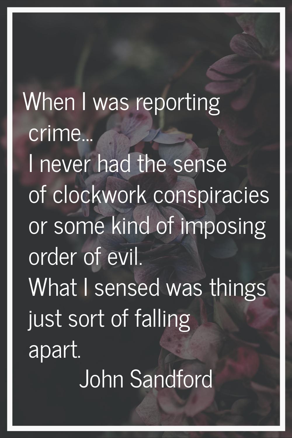 When I was reporting crime... I never had the sense of clockwork conspiracies or some kind of impos