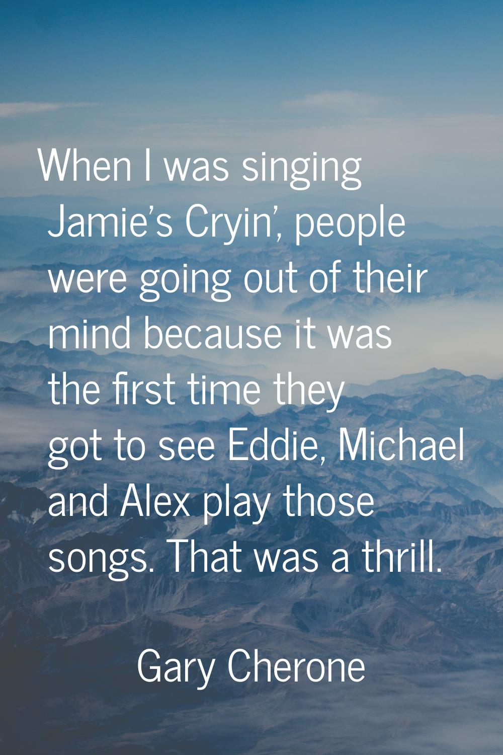 When I was singing Jamie's Cryin', people were going out of their mind because it was the first tim