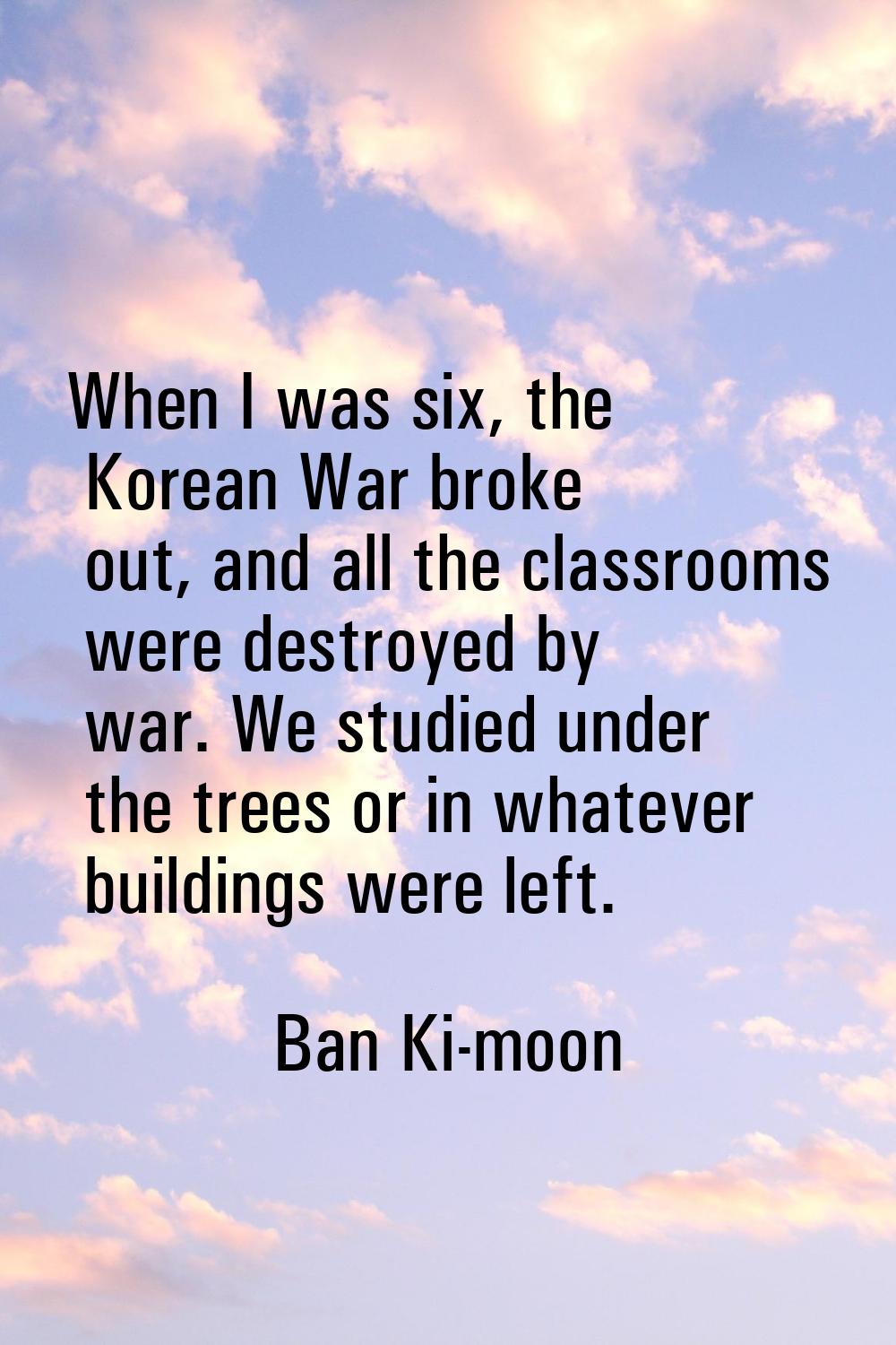 When I was six, the Korean War broke out, and all the classrooms were destroyed by war. We studied 
