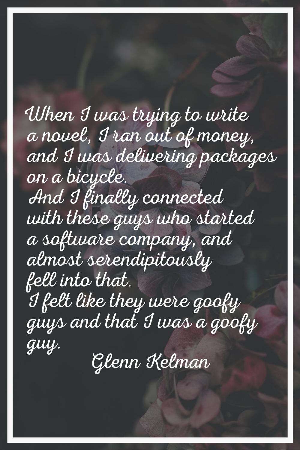 When I was trying to write a novel, I ran out of money, and I was delivering packages on a bicycle.
