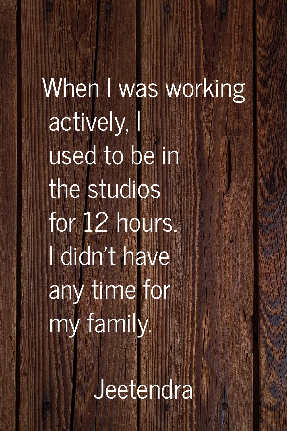 When I was working actively, I used to be in the studios for 12 hours. I didn't have any time for m