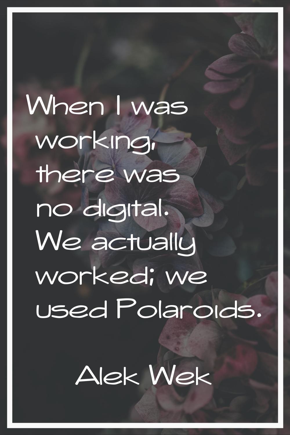 When I was working, there was no digital. We actually worked; we used Polaroids.