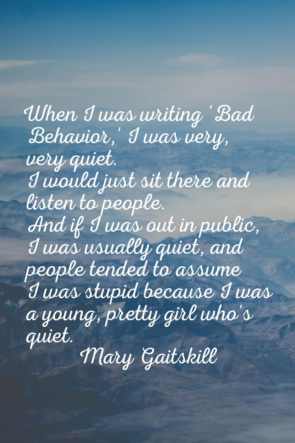 When I was writing 'Bad Behavior,' I was very, very quiet. I would just sit there and listen to peo
