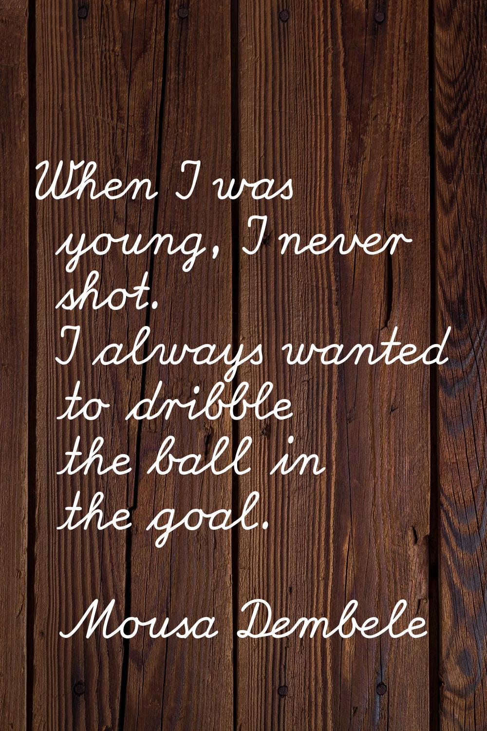 When I was young, I never shot. I always wanted to dribble the ball in the goal.