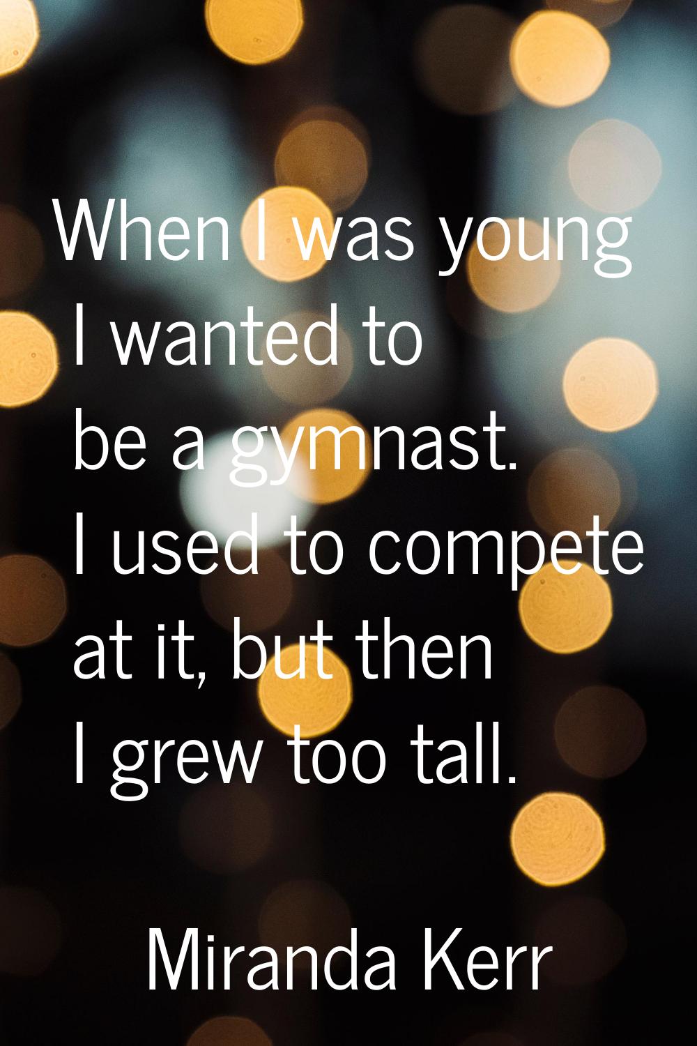 When I was young I wanted to be a gymnast. I used to compete at it, but then I grew too tall.