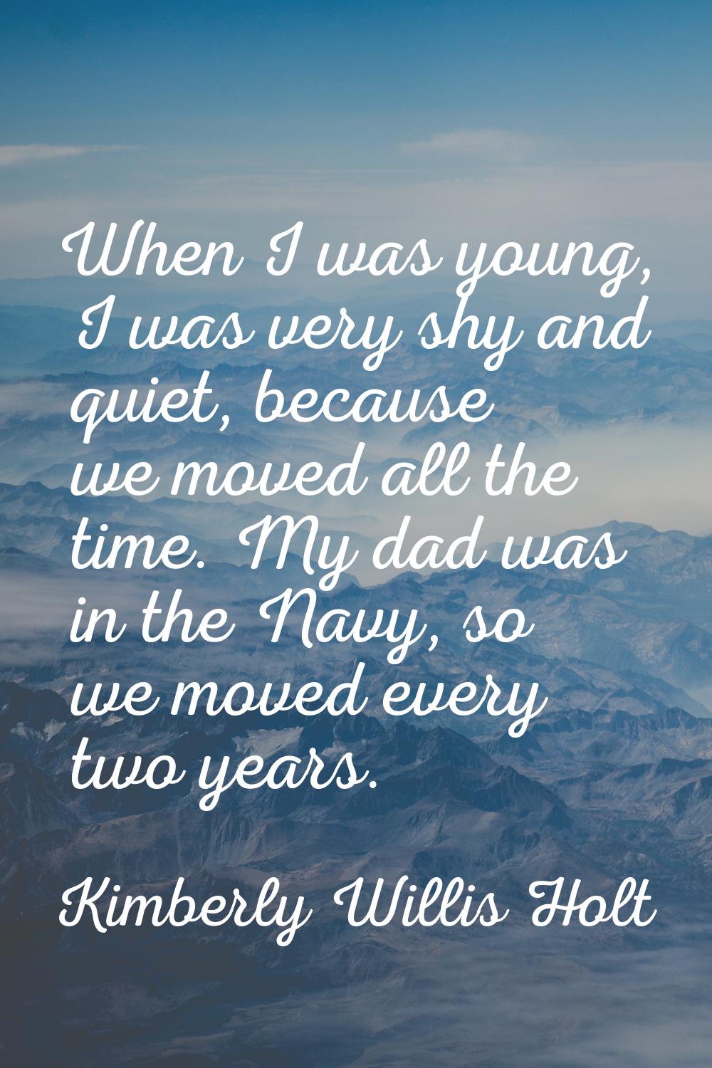 When I was young, I was very shy and quiet, because we moved all the time. My dad was in the Navy, 