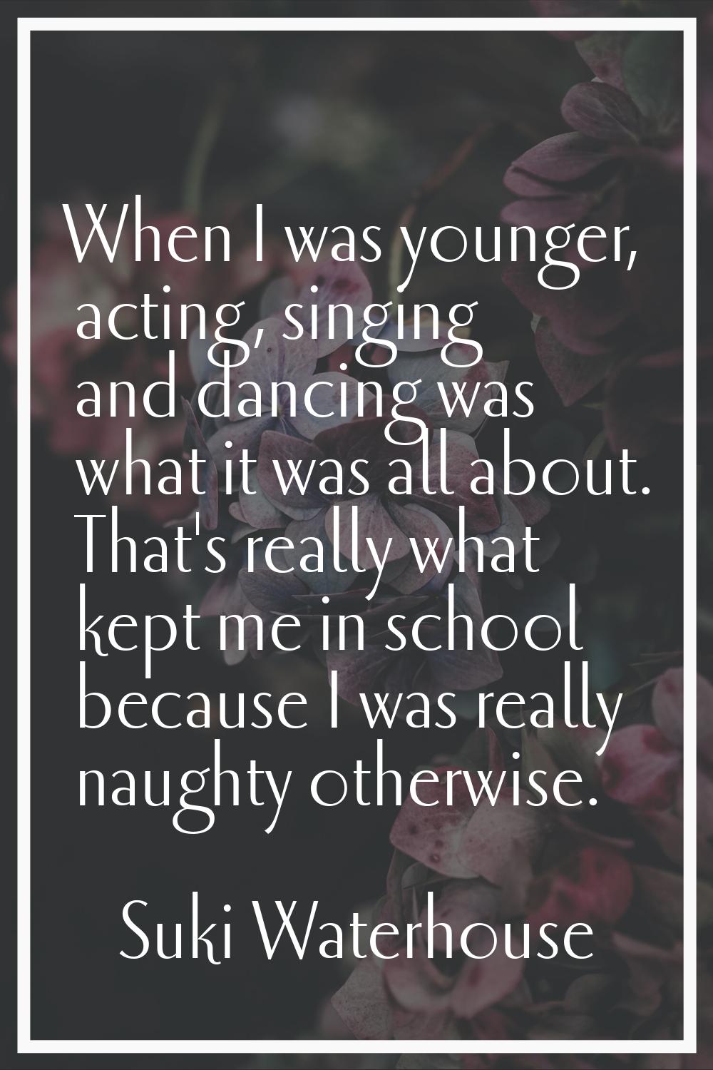 When I was younger, acting, singing and dancing was what it was all about. That's really what kept 