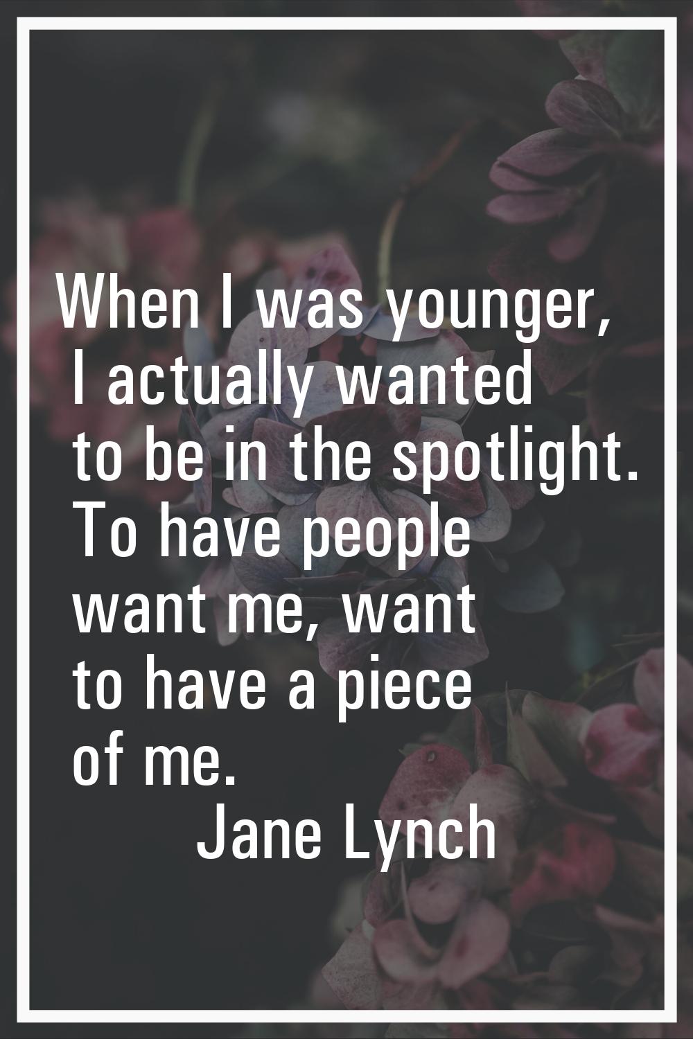 When I was younger, I actually wanted to be in the spotlight. To have people want me, want to have 