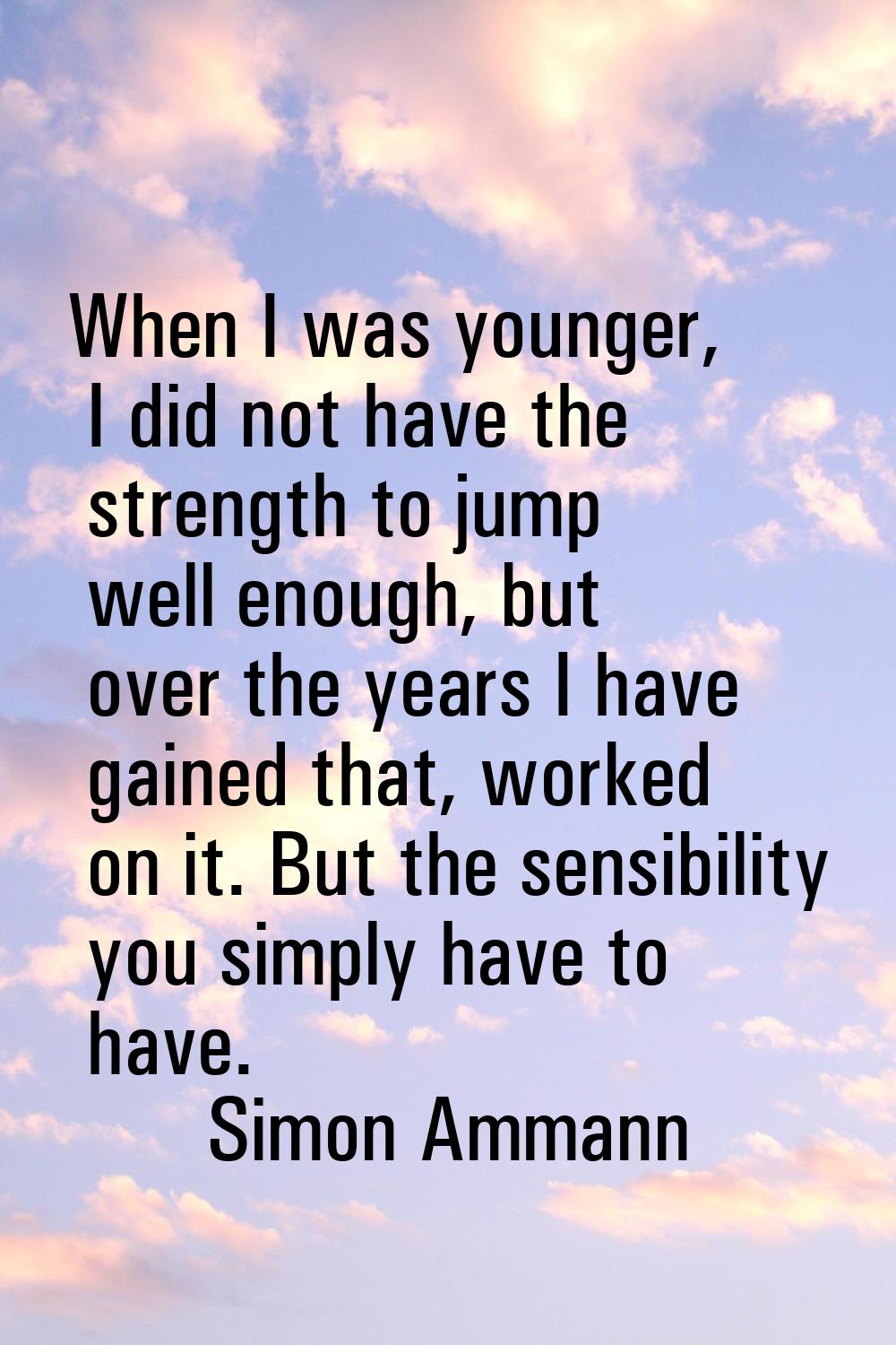 When I was younger, I did not have the strength to jump well enough, but over the years I have gain