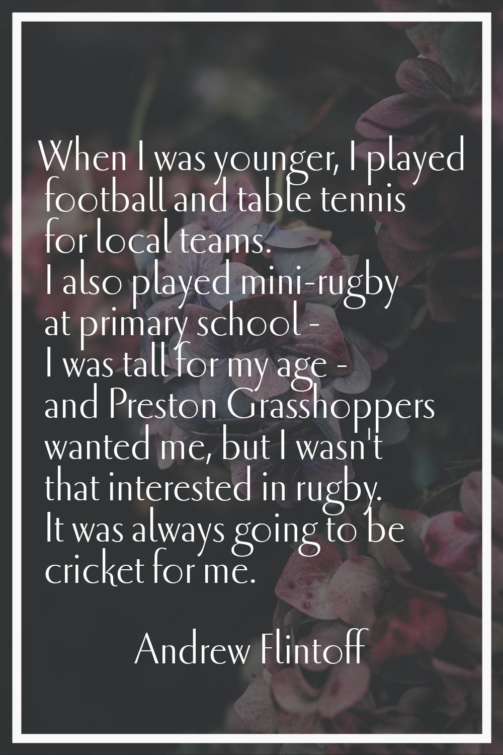 When I was younger, I played football and table tennis for local teams. I also played mini-rugby at