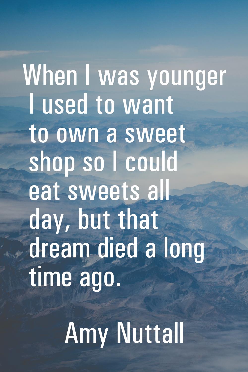 When I was younger I used to want to own a sweet shop so I could eat sweets all day, but that dream