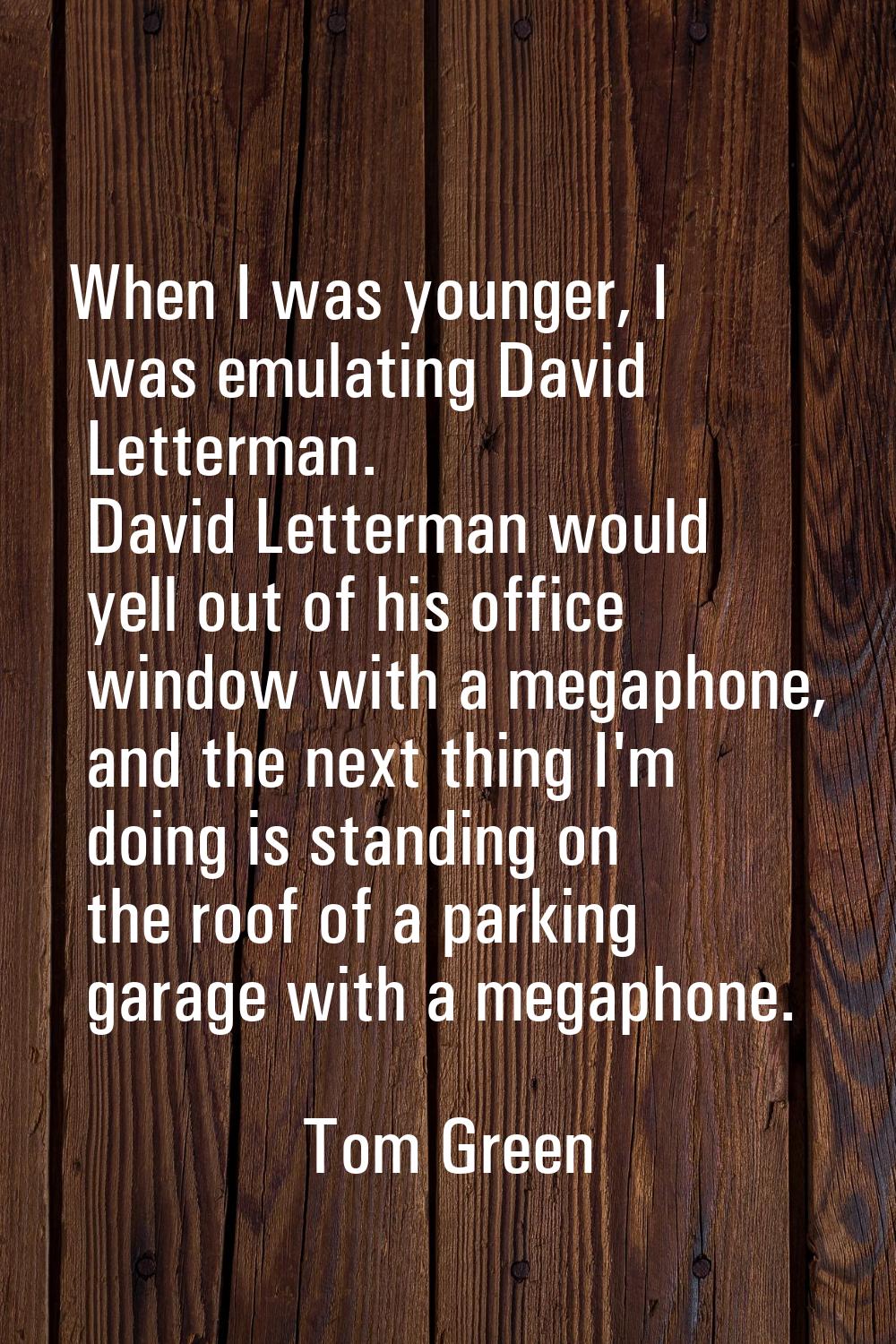 When I was younger, I was emulating David Letterman. David Letterman would yell out of his office w