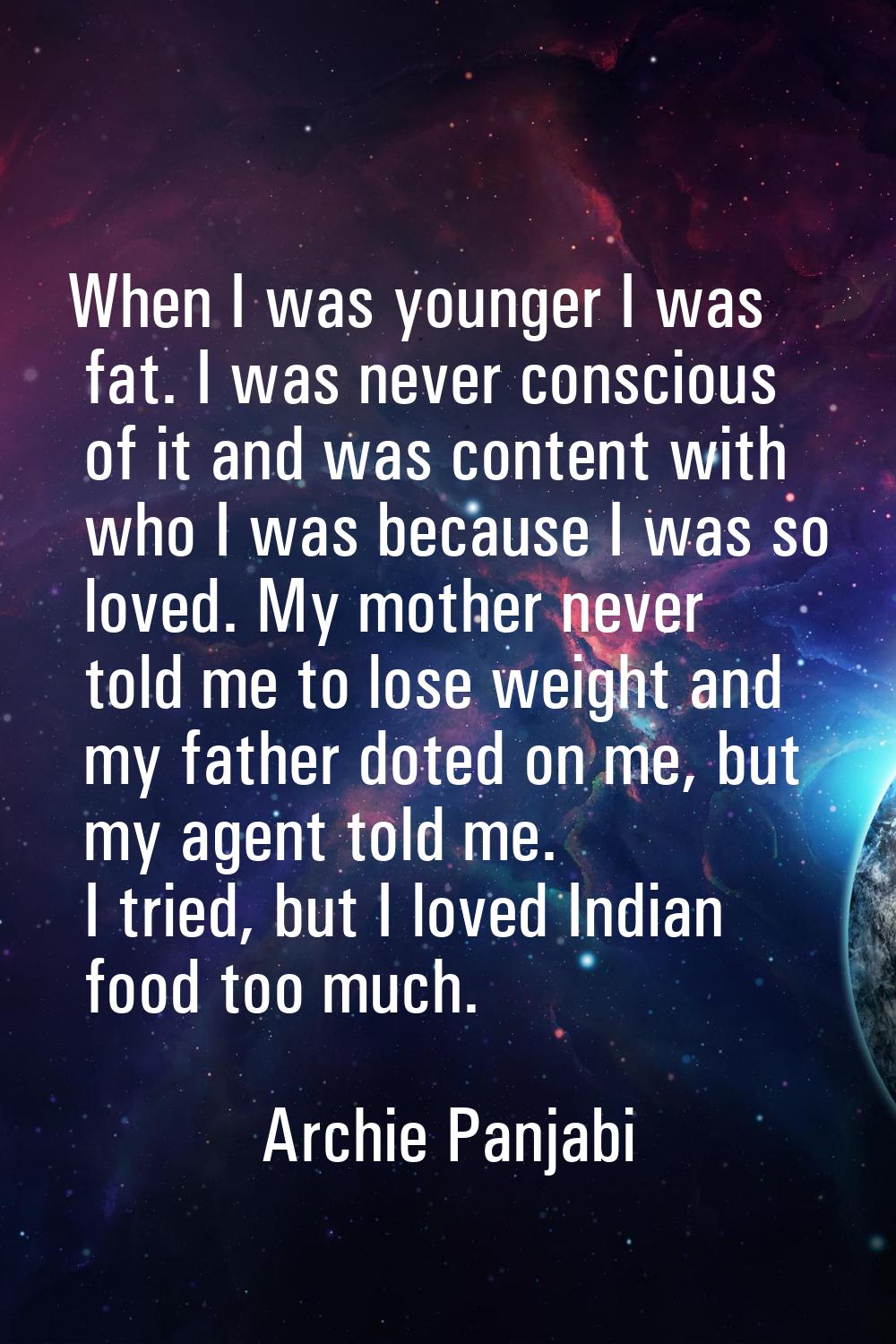 When I was younger I was fat. I was never conscious of it and was content with who I was because I 